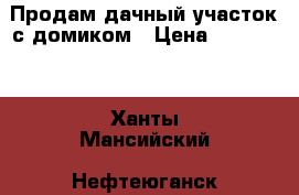 Продам дачный участок с домиком › Цена ­ 850 000 - Ханты-Мансийский, Нефтеюганск г. Недвижимость » Земельные участки продажа   . Ханты-Мансийский,Нефтеюганск г.